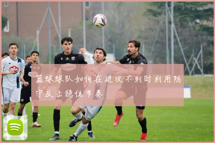 篮球球队如何在进攻不利时利用防守反击稳住节奏