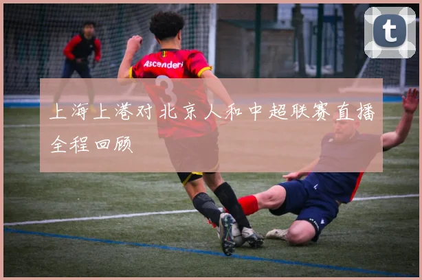 上海上港对北京人和中超联赛直播全程回顾