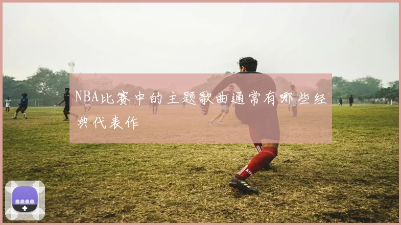 NBA比赛中的主题歌曲通常有哪些经典代表作