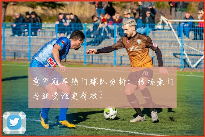 意甲冠军热门球队分析：传统豪门与新贵谁更有戏？